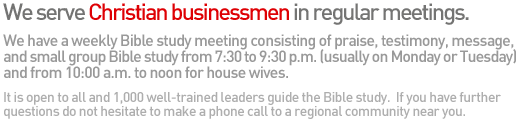 We serve Christian businessmen in regular meetings. We have a weekly Bible study meeting consisting of praise, testimony, message, and small group Bible study from 7:30 to 9:30 p.m. (usually on Monday or Tuesday) and from 10:00 a.m. to noon for house wives. It is open to all and 1,000 well-trained leaders guide the Bible study. If you have further questions do not hesitate to make a phone call to a regional community near you