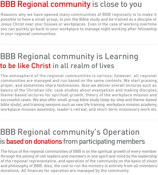 BBB Regional community is close to you 

Reasons why we have opened many communities of BBB regionally is to make it possible to have a small group, to join the Bible study and be trained as a disciple of Jesus Christ near your houses or workplaces. Even in the case of working overtime, you can quickly go back to your workplace to manage night working after fellowship in your regional communities. 


BBB Regional community is Learning to be like Christ in all realm of lives 

The atmosphere of the regional communities is various; however, all regional communities are managed and run based on the same contents. We start praising, prayer, and sometimes share testimonies. Also we deliver overall lectures such as basics of the Christian life, case studies about evangelism and making disciples, theme-based lectures for spiritual growth, theory of the workplace mission and successful cases. We also offer small group bible study (step-by-step and theme-based bible study), and training sessions such as new life training, workplace mission academy, workplace mission assembly, leader’s retreat, and short-term missionary work etc.

BBB Regional community’s Operation is based on donations from participating members
The focus of the regional communities of BBB is on the spiritual growth of every member through the joining of cell leaders and members in one spirit and mind by the leadership of the regional representative, and operation of the community on the basis of vision and philosophy of BBB. Also, the cost to run the ministry is entirely from all members’ donations. All finances for operation are managed by the community 
